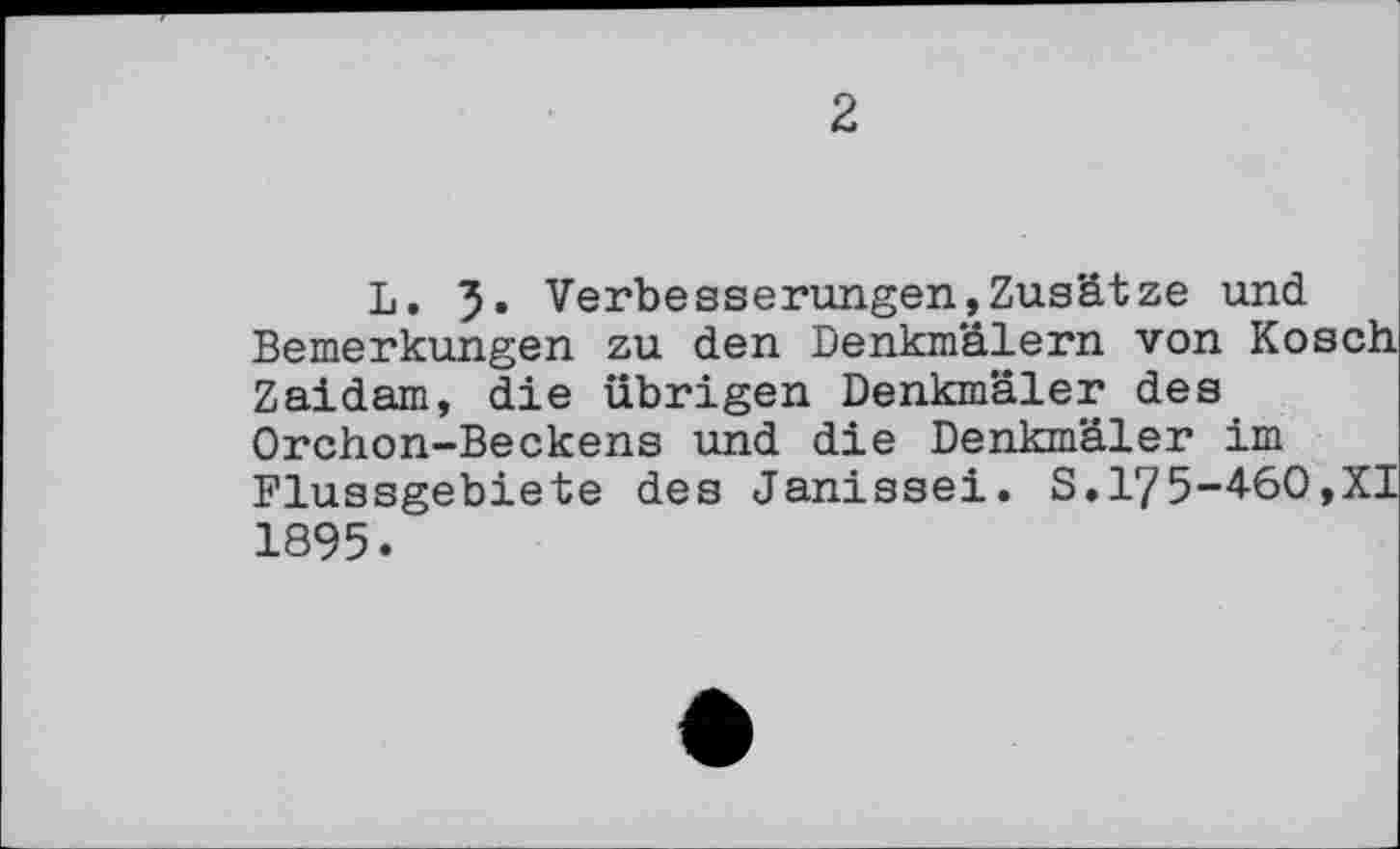 ﻿2
L. 5» Verbesserungen,Zusätze und Bemerkungen zu den Denkmälern von Kosch Zaidam, die übrigen Denkmäler des Orchon-Beckens und die Denkmäler im Flussgebiete des Janissei. S.175-460,XI 1895.